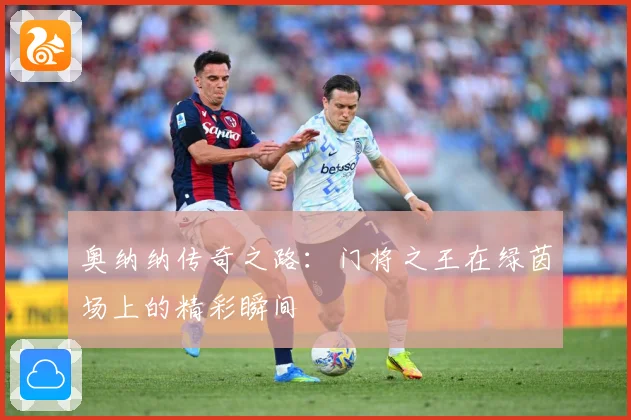 奥纳纳传奇之路：门将之王在绿茵场上的精彩瞬间
