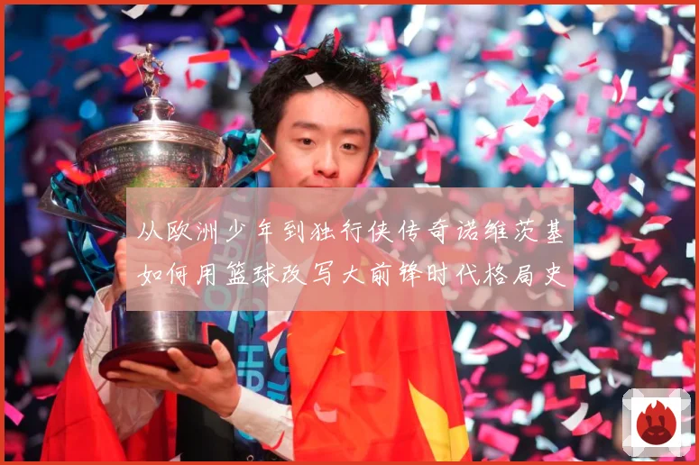 从欧洲少年到独行侠传奇诺维茨基如何用篮球改写大前锋时代格局史