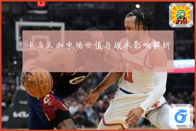 卡马文加中场价值与战术影响解析