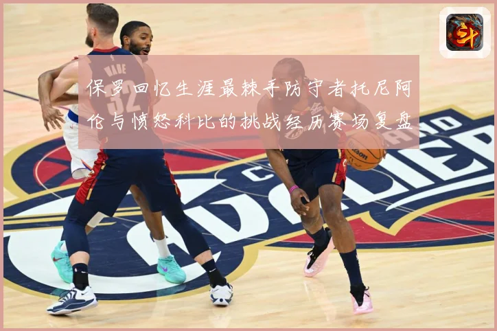 保罗回忆生涯最棘手防守者托尼阿伦与愤怒科比的挑战经历赛场复盘