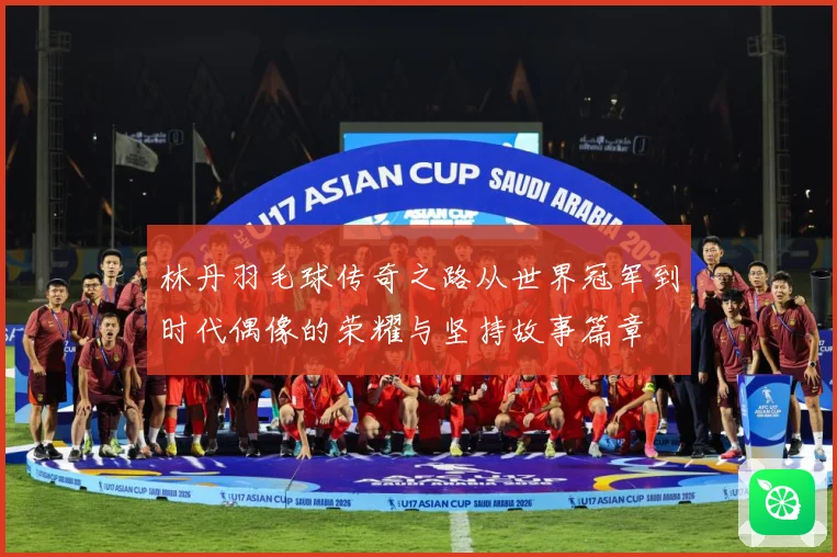 林丹羽毛球传奇之路从世界冠军到时代偶像的荣耀与坚持故事篇章